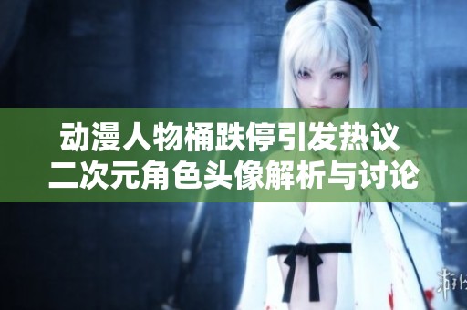 动漫人物桶跌停引发热议 二次元角色头像解析与讨论