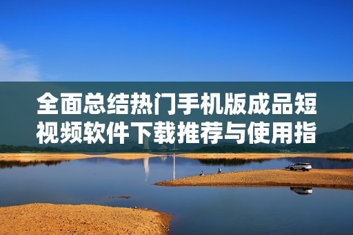 全面总结热门手机版成品短视频软件下载推荐与使用指南