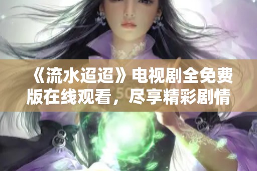 《流水迢迢》电视剧全免费版在线观看，尽享精彩剧情与感人故事