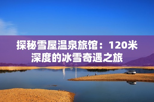 探秘雪屋温泉旅馆：120米深度的冰雪奇遇之旅