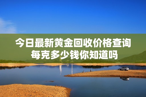 今日最新黄金回收价格查询 每克多少钱你知道吗