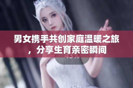 男女携手共创家庭温暖之旅，分享生育亲密瞬间