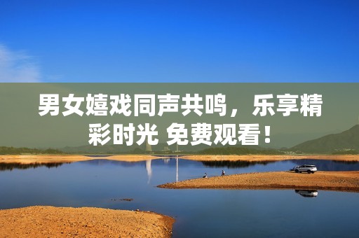 男女嬉戏同声共鸣，乐享精彩时光 免费观看！