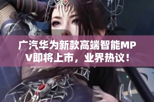 广汽华为新款高端智能MPV即将上市，业界热议！