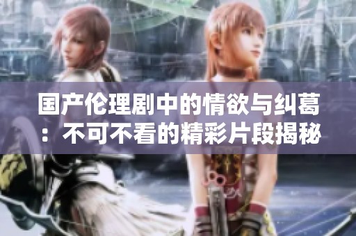 国产伦理剧中的情欲与纠葛：不可不看的精彩片段揭秘