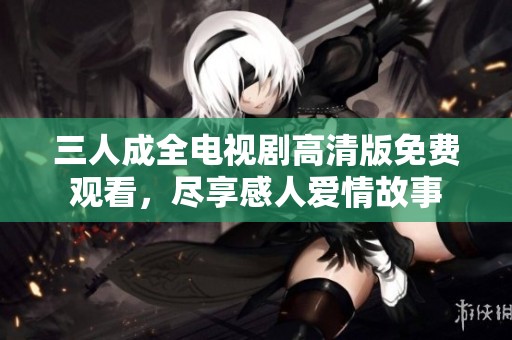 三人成全电视剧高清版免费观看，尽享感人爱情故事