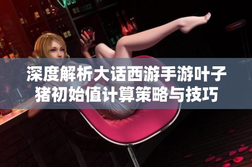 深度解析大话西游手游叶子猪初始值计算策略与技巧