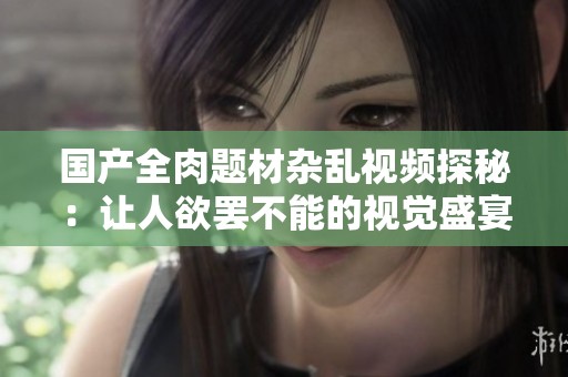 国产全肉题材杂乱视频探秘：让人欲罢不能的视觉盛宴