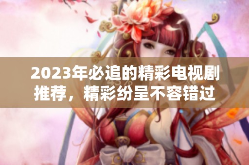 2023年必追的精彩电视剧推荐，精彩纷呈不容错过
