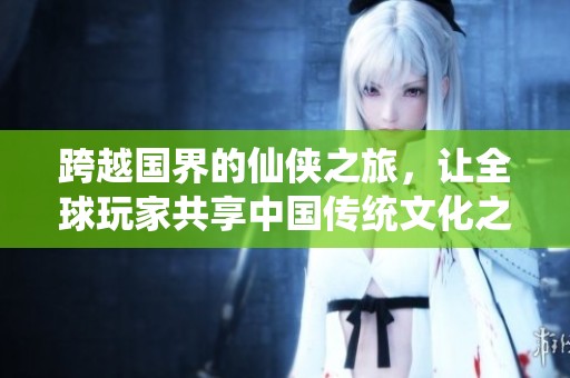 跨越国界的仙侠之旅，让全球玩家共享中国传统文化之美