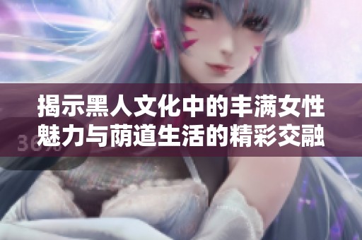 揭示黑人文化中的丰满女性魅力与荫道生活的精彩交融