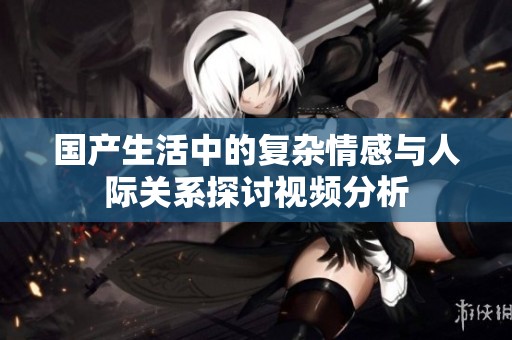 国产生活中的复杂情感与人际关系探讨视频分析