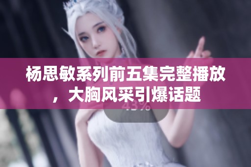 杨思敏系列前五集完整播放，大胸风采引爆话题