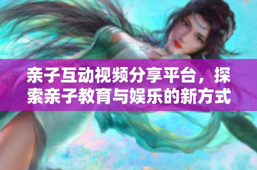 亲子互动视频分享平台，探索亲子教育与娱乐的新方式