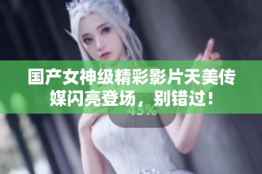 国产女神级精彩影片天美传媒闪亮登场，别错过！