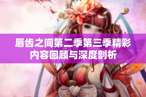 唇齿之间第二季第三季精彩内容回顾与深度剖析