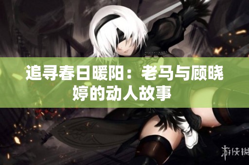 追寻春日暖阳：老马与顾晓婷的动人故事 