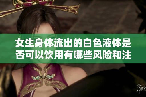 女生身体流出的白色液体是否可以饮用有哪些风险和注意事项