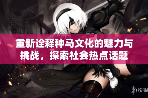 重新诠释种马文化的魅力与挑战，探索社会热点话题