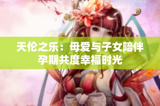 天伦之乐：母爱与子女陪伴孕期共度幸福时光