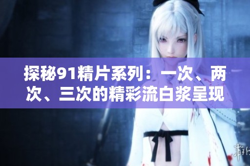 探秘91精片系列：一次、两次、三次的精彩流白浆呈现
