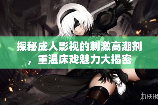 探秘成人影视的刺激高潮剂，重温床戏魅力大揭密