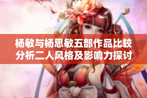 杨敏与杨思敏五部作品比较分析二人风格及影响力探讨