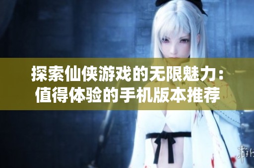 探索仙侠游戏的无限魅力：值得体验的手机版本推荐