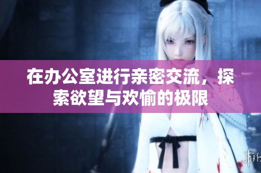 在办公室进行亲密交流，探索欲望与欢愉的极限