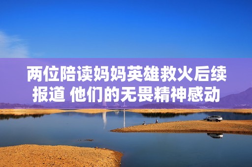 两位陪读妈妈英雄救火后续报道 他们的无畏精神感动众人