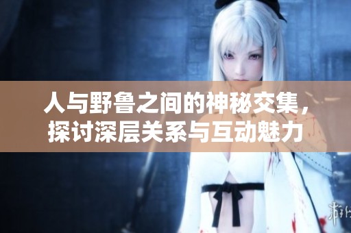 人与野鲁之间的神秘交集，探讨深层关系与互动魅力
