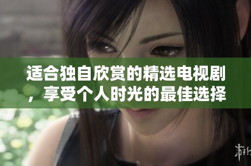 适合独自欣赏的精选电视剧，享受个人时光的最佳选择