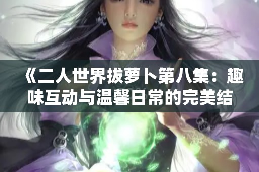 《二人世界拔萝卜第八集：趣味互动与温馨日常的完美结合》