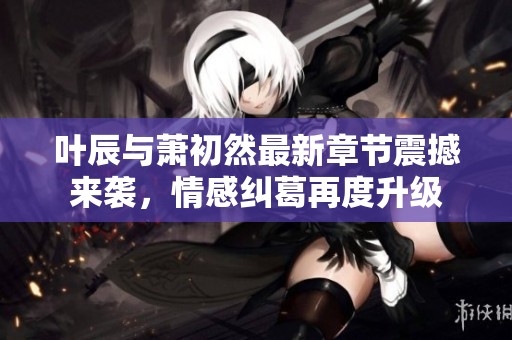 叶辰与萧初然最新章节震撼来袭，情感纠葛再度升级