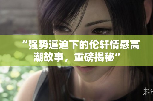 “强势逼迫下的伦轩情感高潮故事，重磅揭秘”