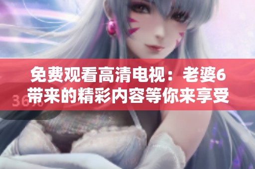 免费观看高清电视：老婆6带来的精彩内容等你来享受