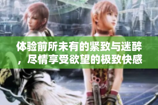 体验前所未有的紧致与迷醉，尽情享受欲望的极致快感