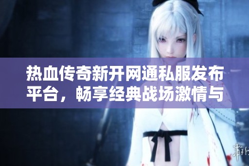 热血传奇新开网通私服发布平台，畅享经典战场激情与荣耀