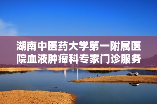 湖南中医药大学第一附属医院血液肿瘤科专家门诊服务全解读