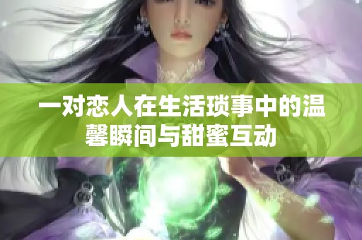 一对恋人在生活琐事中的温馨瞬间与甜蜜互动