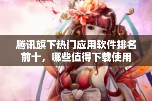 腾讯旗下热门应用软件排名前十，哪些值得下载使用