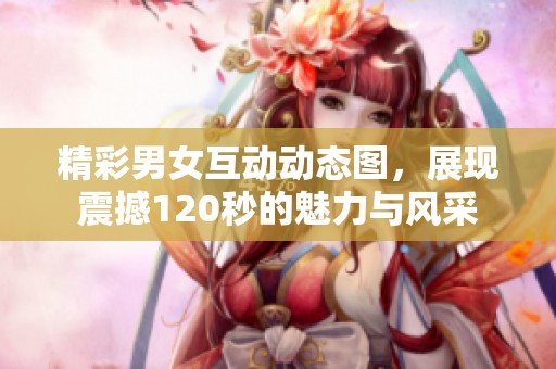 精彩男女互动动态图，展现震撼120秒的魅力与风采