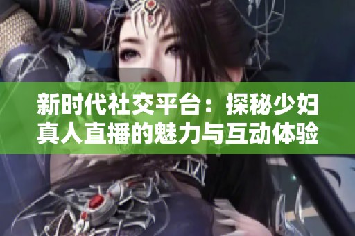 新时代社交平台：探秘少妇真人直播的魅力与互动体验