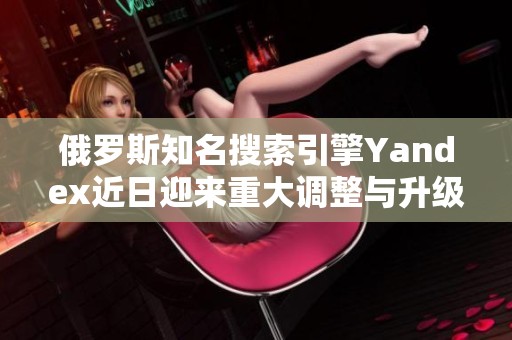 俄罗斯知名搜索引擎Yandex近日迎来重大调整与升级