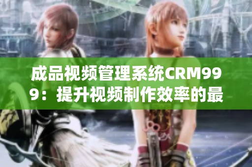 成品视频管理系统CRM999：提升视频制作效率的最佳方案