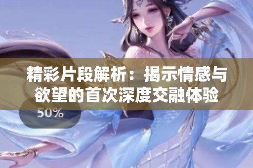 精彩片段解析：揭示情感与欲望的首次深度交融体验
