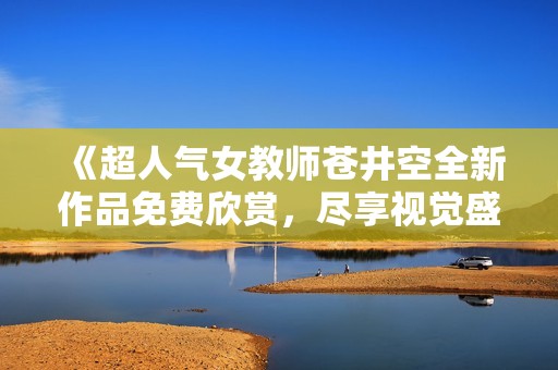 《超人气女教师苍井空全新作品免费欣赏，尽享视觉盛宴》