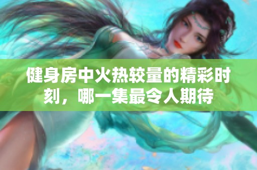 健身房中火热较量的精彩时刻，哪一集最令人期待