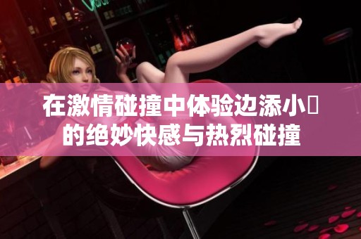 在激情碰撞中体验边添小泬的绝妙快感与热烈碰撞