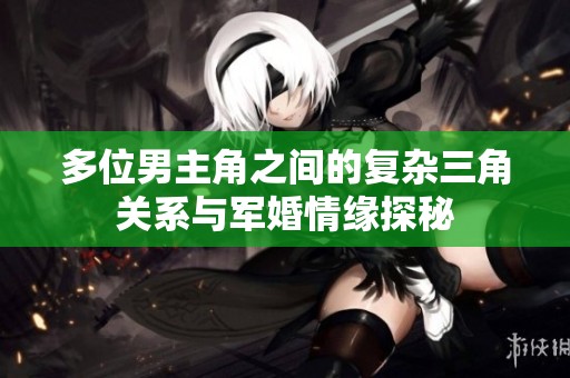多位男主角之间的复杂三角关系与军婚情缘探秘